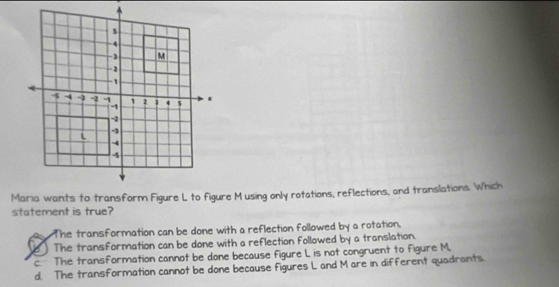 Maria wants to transform Figure L to figure M using only rotations, reflections, and translations. Which
statement is true?
The transformation can be done with a reflection followed by a rotation,
b ) The transformation can be done with a reflection followed by a translation.
c The transformation cannot be done because figure L is not congruent to figure M.
d. The transformation cannot be done because figures L and M are in different quadrants.