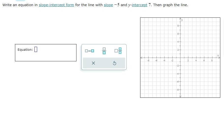 Write an equation in slope-intercept form for the line with slope -5 and y-intercept 7. Then graph the line. 
Equation: □
□ =□  □ /□   □  □ /□  
×