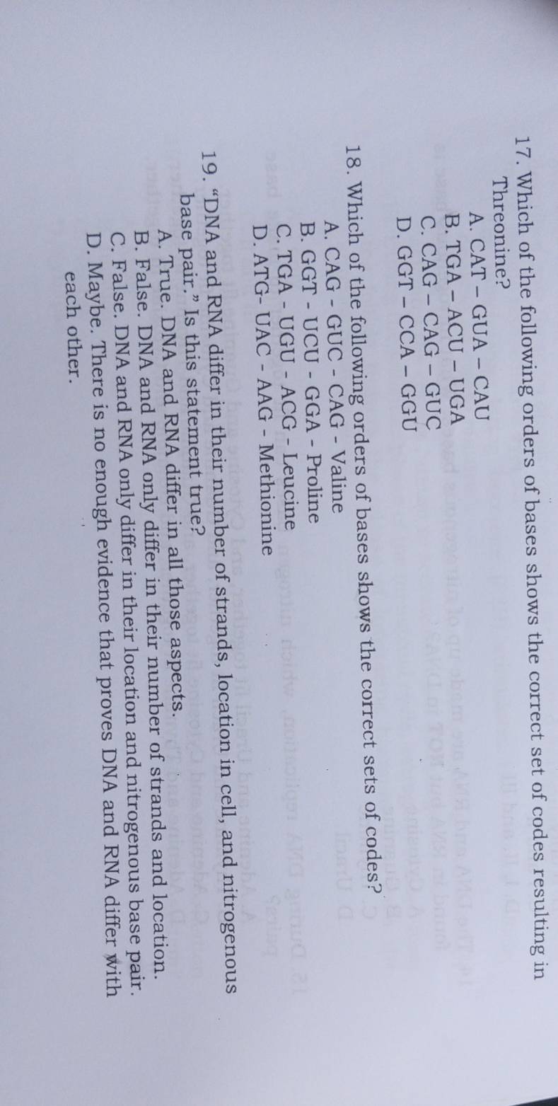 Which of the following orders of bases shows the correct set of codes resulting in
Threonine?
A. CAT-GUA-CAU
B. TGA-ACU-UGA
C. CAG-CAG-GUC
D. GGT-CCA-GGU
18. Which of the following orders of bases shows the correct sets of codes?
A. CAG-GUC- CAG - Valine
B. GGT - UCU - GGA - Proline
C. TGA - UGU - ACG - Leucine
D. ATG- UAC - AAG - Methionine
19. “DNA and RNA differ in their number of strands, location in cell, and nitrogenous
base pair.” Is this statement true?
A. True. DNA and RNA differ in all those aspects.
B. False. DNA and RNA only differ in their number of strands and location.
C. False. DNA and RNA only differ in their location and nitrogenous base pair.
D. Maybe. There is no enough evidence that proves DNA and RNA differ with
each other.