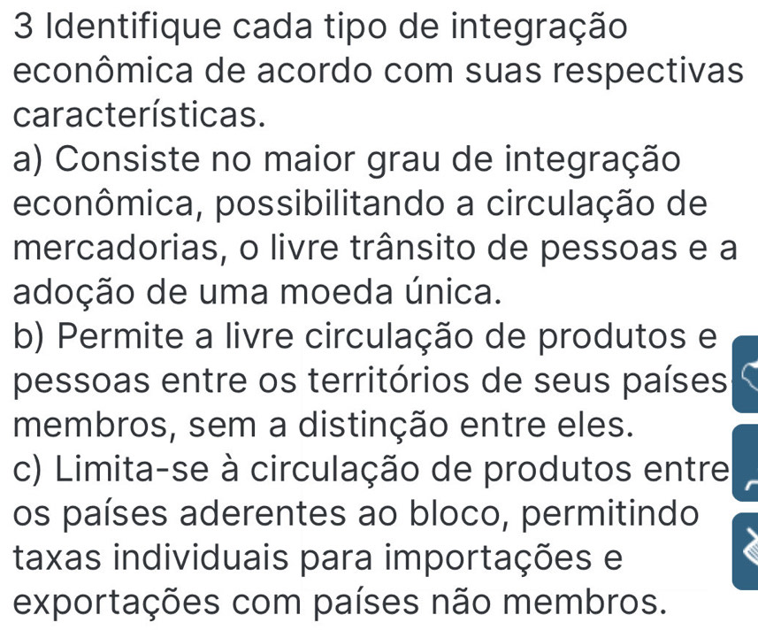 Identifique cada tipo de integração
econômica de acordo com suas respectivas
características.
a) Consiste no maior grau de integração
econômica, possibilitando a circulação de
mercadorias, o livre trânsito de pessoas e a
adoção de uma moeda única.
b) Permite a livre circulação de produtos e
pessoas entre os territórios de seus países
membros, sem a distinção entre eles.
c) Limita-se à circulação de produtos entre
os países aderentes ao bloco, permitindo
taxas individuais para importações e
exportações com países não membros.