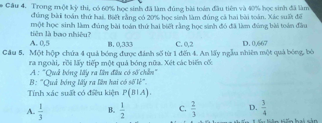 Trong một kỳ thi, có 60% học sinh đã làm đúng bài toán đầu tiên và 40% học sinh đã làm
đúng bài toán thứ hai. Biết rằng có 20% học sinh làm đúng cả hai bài toán. Xác suất để
một học sinh làm đúng bài toán thứ hai biết rằng học sinh đó đã làm đúng bài toán đầu
tiên là bao nhiêu?
A. 0,5 B. 0,333 C. 0,2 D. 0,667
Câu 5. Một hộp chứa 4 quả bóng được đánh số từ 1 đến 4. An lấy ngẫu nhiên một quả bóng, bỏ
ra ngoài, rồi lấy tiếp một quả bóng nữa. Xét các biến cố:
A : "Quả bóng lấy ra lần đầu có số chẵn"
B: "Quả bóng lấy ra lần hai có số lẻ".
Tính xác suất có điều kiện P(B|A).
D.
A.  1/3   1/2   2/3   3/4 
B.
C.
Lấy liên tiến hai sản