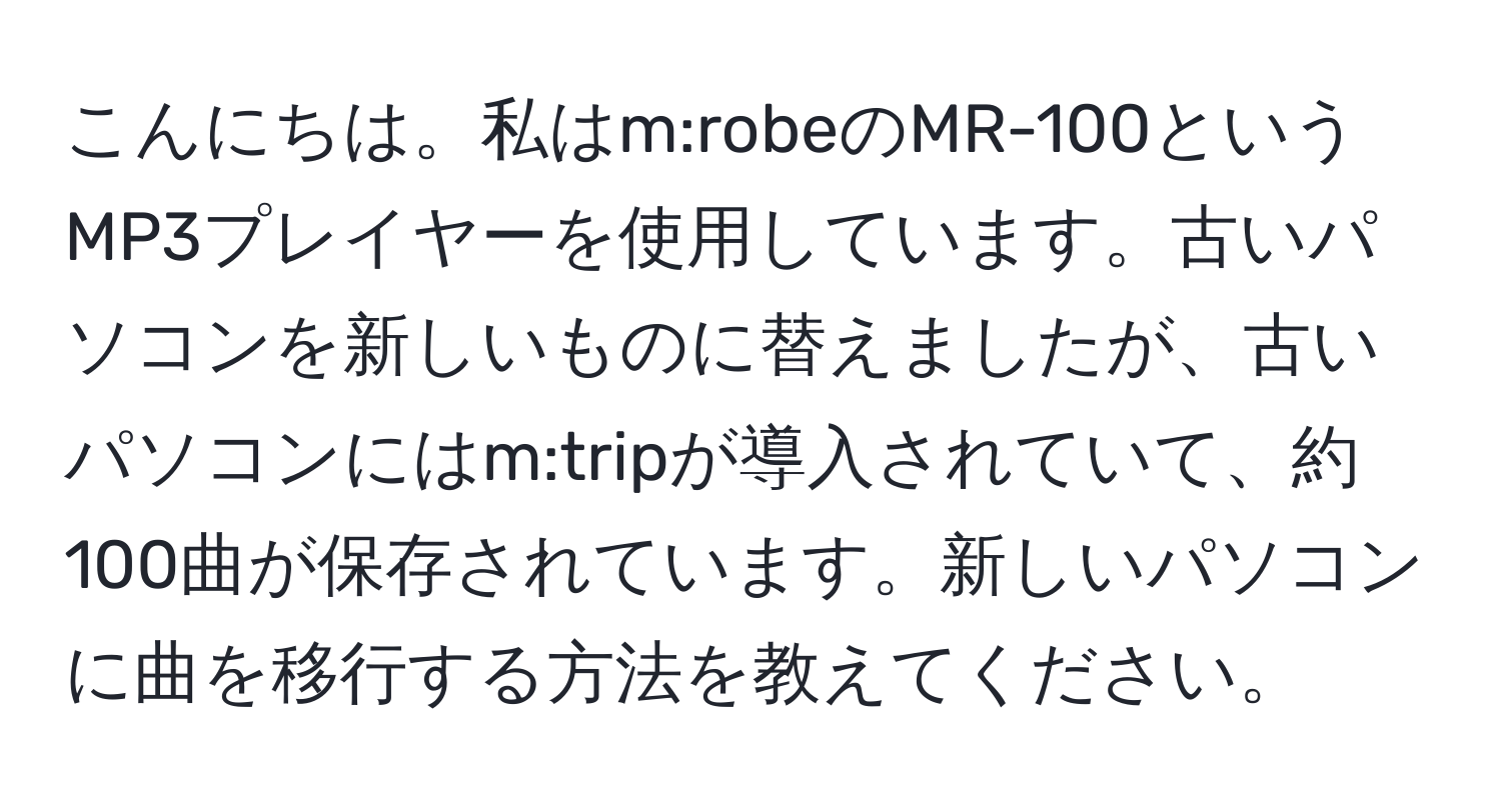 こんにちは。私はm:robeのMR-100というMP3プレイヤーを使用しています。古いパソコンを新しいものに替えましたが、古いパソコンにはm:tripが導入されていて、約100曲が保存されています。新しいパソコンに曲を移行する方法を教えてください。