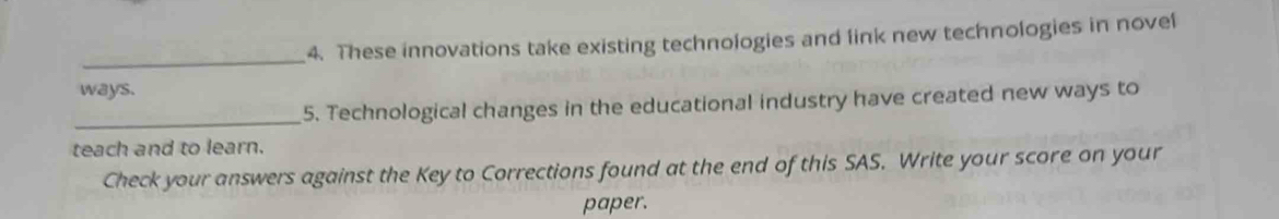 These innovations take existing technologies and link new technologies in novel 
_ 
ways. 
_5. Technological changes in the educational industry have created new ways to 
teach and to learn. 
Check your answers against the Key to Corrections found at the end of this SAS. Write your score on your 
paper.