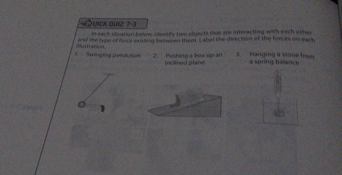 UICK QUIZ 7-3 
In each situation below, identify two objects that are interacting with each other 
and the type of force existing between them. Label the direction of the forces on each 
illustration. 
1. Swinging pendulum 2. Pushing a box up an 3. Hanging a stone from 
inclined plane a spring balance