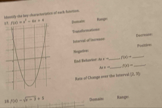 Identify the key characteristics of each function.
f(x)=x^2-6x+4 Domain: Ranges 
Transformations: 
Interval of increase: Decrease: 
Negative: Positive: 
End Behavior: As xto _ f(x)to _ 
As xto _ f(x)to _ , 
Rate of Change over the Interval [2,3]
18 f(x)=sqrt(x-3)+5
Domain: Range: