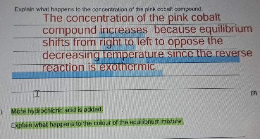 Explain what happens to the concentration of the pink cobalt compound. 
The concentration of the pink cobalt 
compound increases because equilibrium 
shifts from right to left to oppose the 
decreasing temperature since the reverse 
reaction is exothermic 
(3) 
) More hydrochloric acid is added. 
Explain what happens to the colour of the equilibrium mixture