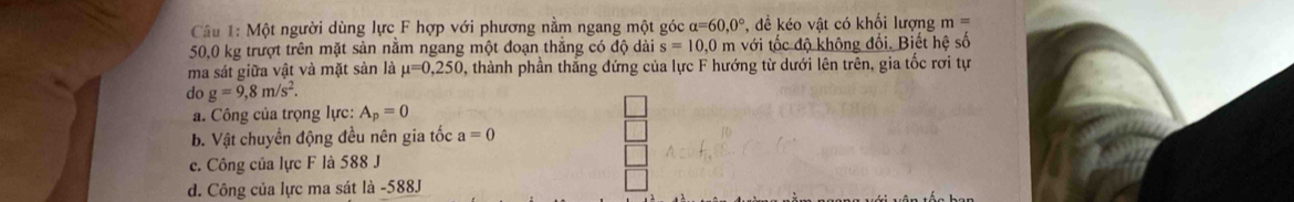 Một người dùng lực F hợp với phương nằm ngang một góc alpha =60,0° để kéo vật có khối lượng m=
50,0 kg trượt trên mặt sản nằm ngang một đoạn thắng có độ dài s=10,0 m với tốc độ không đổi. Biết hệ số
ma sát giữa vật và mặt sản là mu =0,250 0, thành phần thắng đứng của lực F hướng từ dưới lên trên, gia tốc rơi tự
do g=9,8m/s^2.
a. Công của trọng lực: A_p=0
b. Vật chuyển động đều nên gia tốc a=0
c. Công của lực F là 588 J
d. Công của lực ma sát là -588J