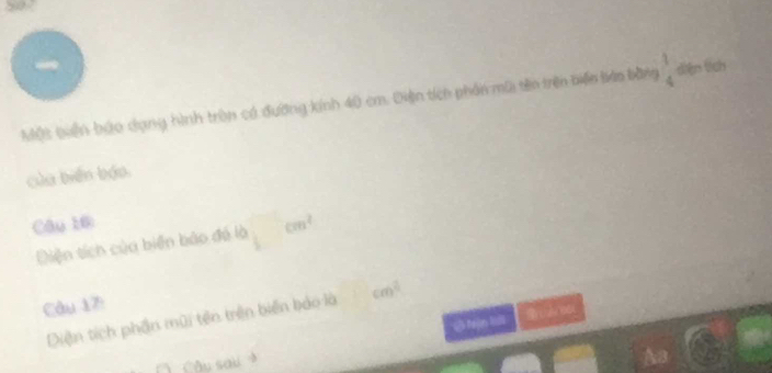 507
Một Quên bậo dạng hình tròn có đường kính 40 cm. Diện tích phần mũi tên trên biến láo bằng beginarrayr 1 4endarray diện tích
của biến báo.
Câu 10 cm^2
Diện tích của biển bảo đá là
Câu 17:
Diện tích phần mũi tên trên biển báo là cm^2
6 Nận lui
Câu sau