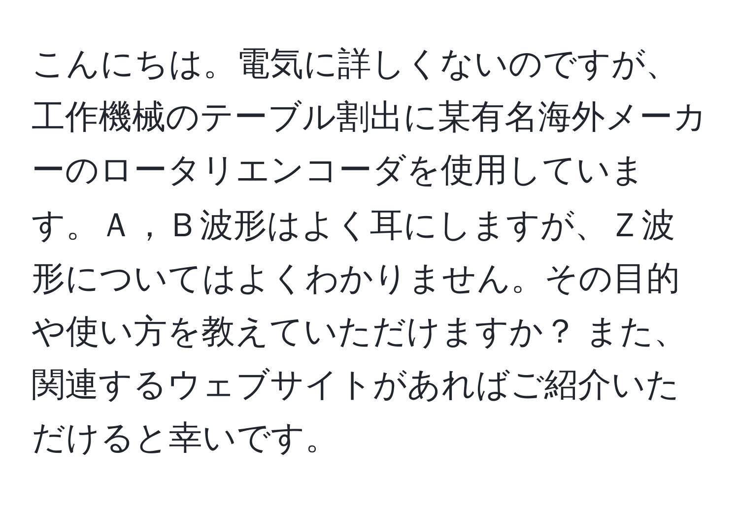 こんにちは。電気に詳しくないのですが、工作機械のテーブル割出に某有名海外メーカーのロータリエンコーダを使用しています。Ａ，Ｂ波形はよく耳にしますが、Ｚ波形についてはよくわかりません。その目的や使い方を教えていただけますか？ また、関連するウェブサイトがあればご紹介いただけると幸いです。