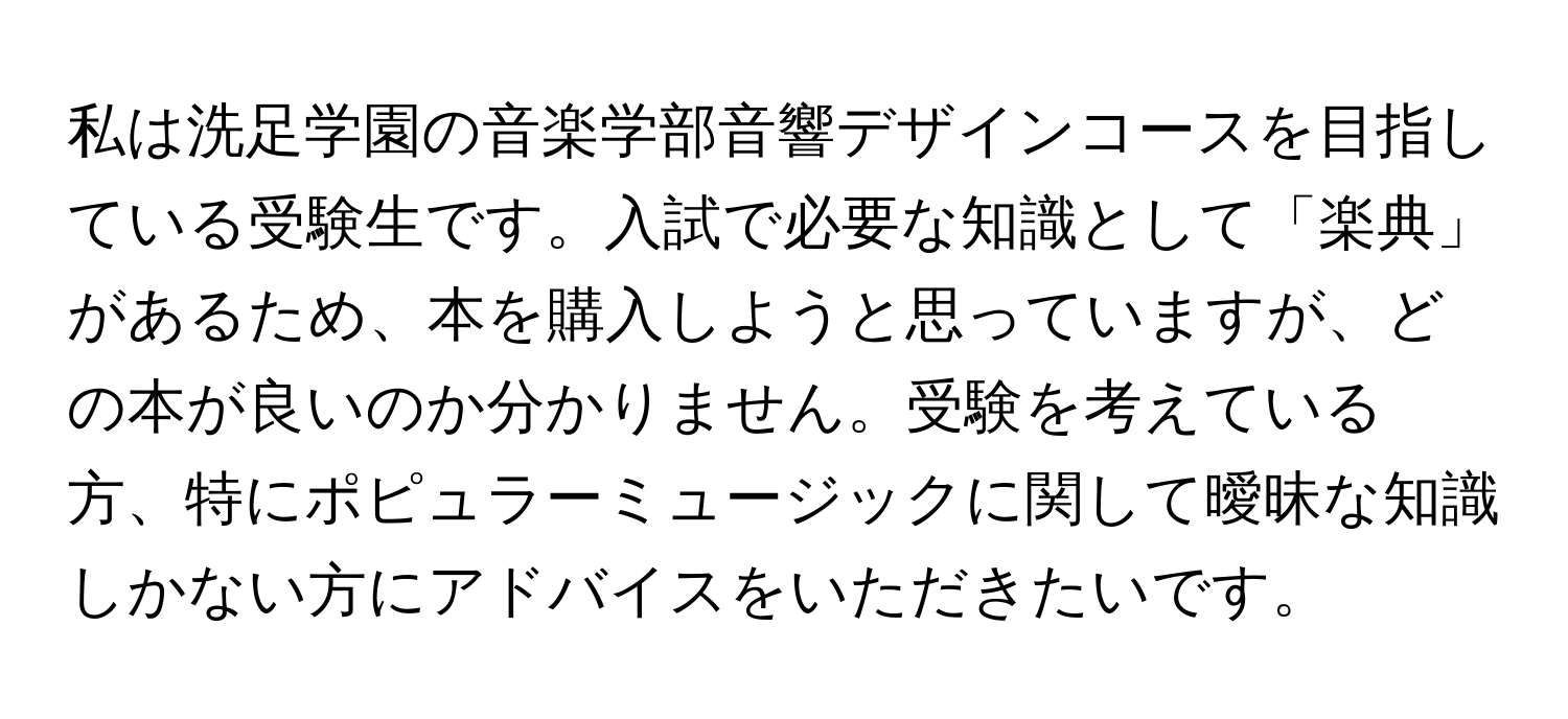 私は洗足学園の音楽学部音響デザインコースを目指している受験生です。入試で必要な知識として「楽典」があるため、本を購入しようと思っていますが、どの本が良いのか分かりません。受験を考えている方、特にポピュラーミュージックに関して曖昧な知識しかない方にアドバイスをいただきたいです。