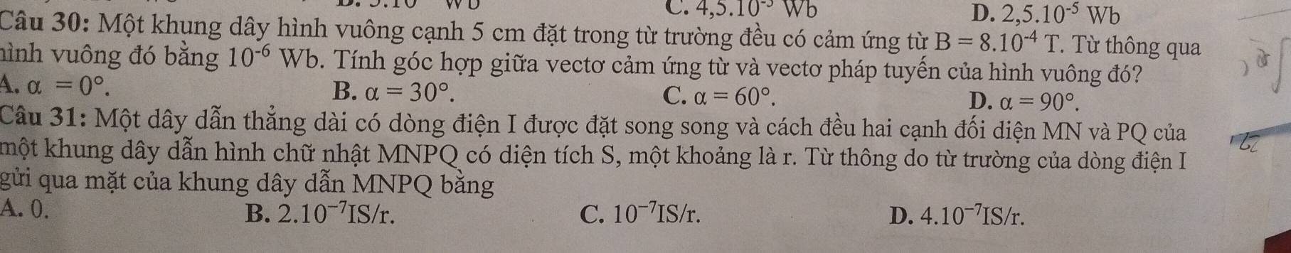 C. 4, 5.10^(-3)
D. 2,5.10^(-5)Wb
Câu 30: Một khung dây hình vuông cạnh 5 cm đặt trong từ trường đều có cảm ứng từ B=8.10^(-4)T T' Từ thông qua
hình vuông đó bằng 10^(-6)Wb 0. Tính góc hợp giữa vectơ cảm ứng từ và vectơ pháp tuyến của hình vuông đó?
4. alpha =0°.
B. alpha =30°. C. alpha =60°. D. alpha =90°. 
Câu 31: Một dây dẫn thẳng dài có dòng điện I được đặt song song và cách đều hai cạnh đối diện MN và PQ của
kmột khung dây dẫn hình chữ nhật MNPQ có diện tích S, một khoảng là r. Từ thông do từ trường của dòng điện I
b6
gửi qua mặt của khung dây dẫn MNPQ bằng
A. 0. 2.10^(-7)IS/r. C. 10^(-7)IS/r. D. 4.10^(-7)IS/r. 
B.