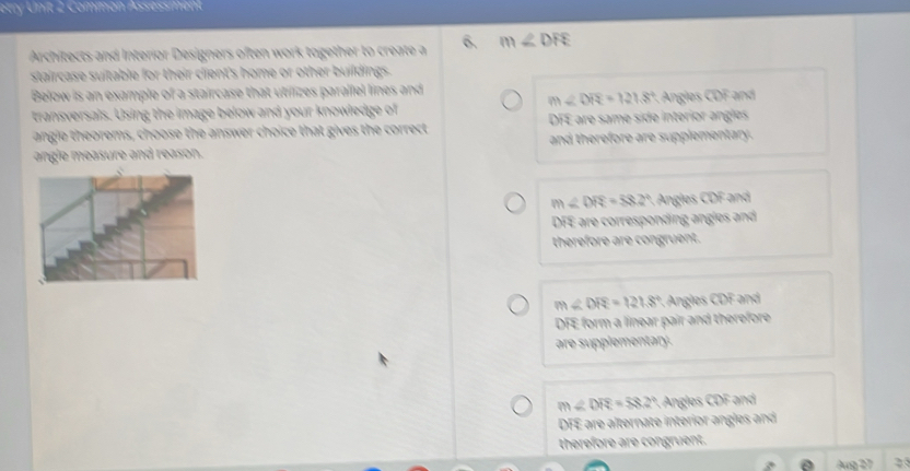 etry Unit 2 Common Assessment
Architects and Interior Designers often work together to create a 6. m∠ DFE
staircase suitable for their client's home or other buildings.
Below is an example of a staircase that utilizes parallel lines and
m∠ DR=121.8°
transversals. Using the image below and your knowledge of Angles CDF and
angie theorems, choose the answer choice that gives the correct DFE are same side interior angles
angle measure and reason. and therefore are supplementary .
m∠ DRS=58.2° * Angles CDF and
DFE are corresponding angles and
therefore are congruent.
m∠ DR=121.8° : Angles CDF and
DFE form a linear pair and therefore
are supplementary.
m∠ DR=58.2° Angles CDF and
DFE are alternate interior angles and
therefore are congruent.