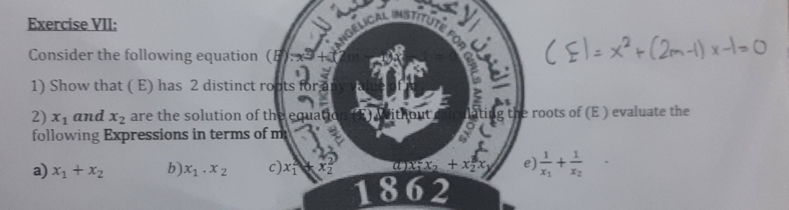 Exercise VII: 
Consider the following equation (B): 
1) Show that ( E) has 2 distinct roots for a 
2) x_1 and x_2 are the solution of the equatic ut 
ting the roots of (E ) evaluate the 
following Expressions in terms of m 
a) x_1+x_2 b) x_1.x_2 c) x_1^(4 x_2^2 a x_1)x_2+x_2^(3x e) frac 1)x_1+frac 1x_2
1862