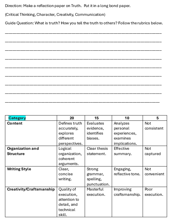 Direction: Make a reflection paper on Truth. Put it in a long bond paper. 
(Critical Thinking, Character, Creativity, Communication) 
Guide Question: What is truth? How you tell the truth to others? Follow the rubrics below. 
_ 
_ 
_ 
_ 
_ 
_ 
_ 
_ 
_ 
t