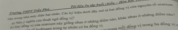 Trường THPT Trần Phú. Tài liệu ôn tập buổi chiều - Hóa học 
liệu trong nhà máy điện hạt nhân. Các ký hiệu dưới đây mô tả hai đồng vị của nguyên tố uranium 
a) Néu ý nghĩa của thuật ngữ đồng vị? 
b) Hai đồng vị của uranium này giống nhau ở những điểm nào, khác nhau ở những điểm nào? 
trong mỗi đồng vị trong ba đồng vị 
tổ hydrogen trong tự nhiên có ba đồng vị.