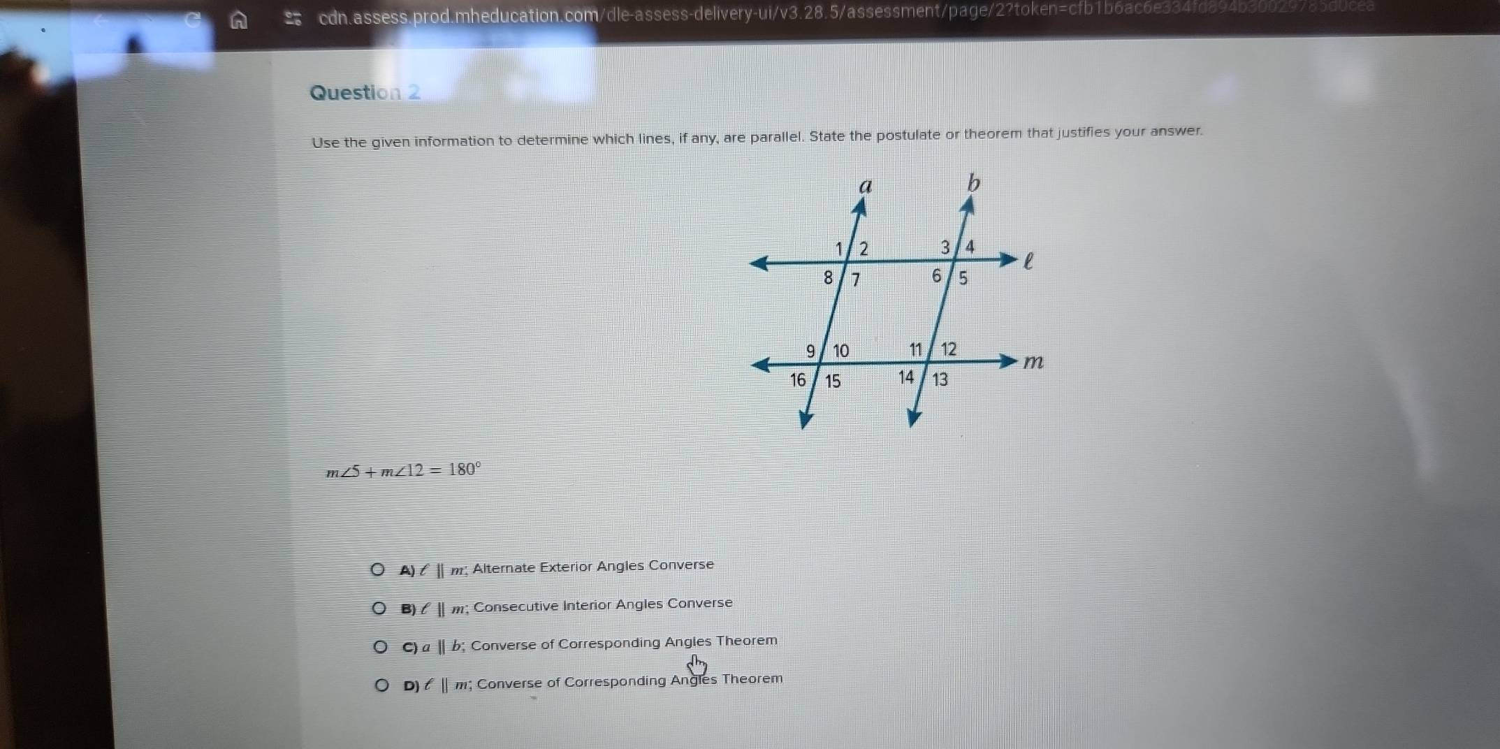 In cdn.assess.prod.mheducation.com/dle-assess-delivery-ui/v3.28.5/assessment/page/2?toker )=ci J boac
Question 2
Use the given information to determine which lines, if any, are parallel. State the postulate or theorem that justifies your answer.
m∠ 5+m∠ 12=180°
A)ell ||m! Alternate Exterior Angles Converse
)ell ||m : ; Consecutive Interior Angles Converse
c)a||b Converse of Corresponding Angles Theorem
D ell ||m Converse of Corresponding Angles Theorem