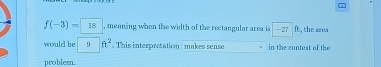 f(-3)=18 , meaning when the width of the rectangular area is -27ft ,the area 
would be 9° ft^2 This interpretation makes sense in the context of the 
problem.