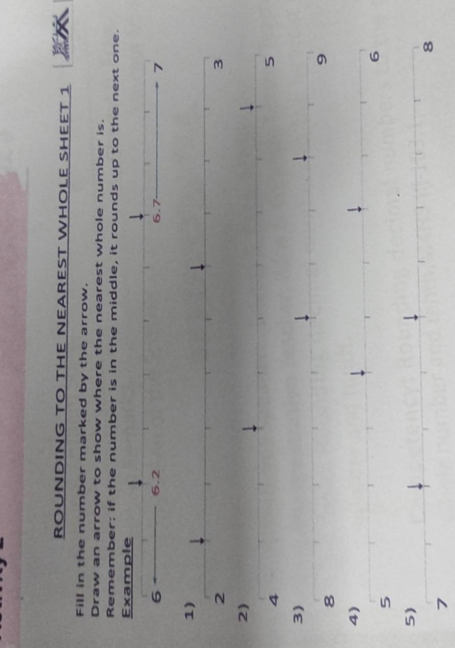 ROUNDING TO THE NEAREST WHOLE SHEET 1 
Fill in the number marked by the arrow. 
Draw an arrow to show where the nearest whole number is. 
Remember: if the number is in the middle, it rounds up to the next one. 
5