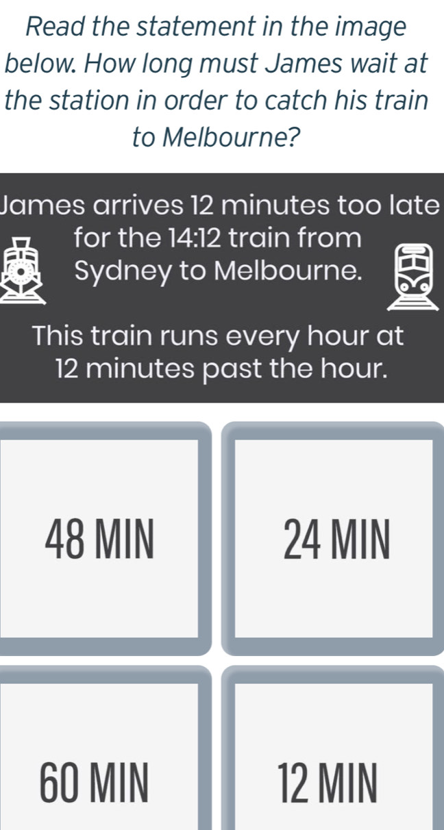 Read the statement in the image
below. How long must James wait at
the station in order to catch his train
to Melbourne?
James arrives 12 minutes too late
for the 14:12 train from
Sydney to Melbourne.
This train runs every hour at
12 minutes past the hour.
48 MIN 24 MIN
60 MIN 12 MIN