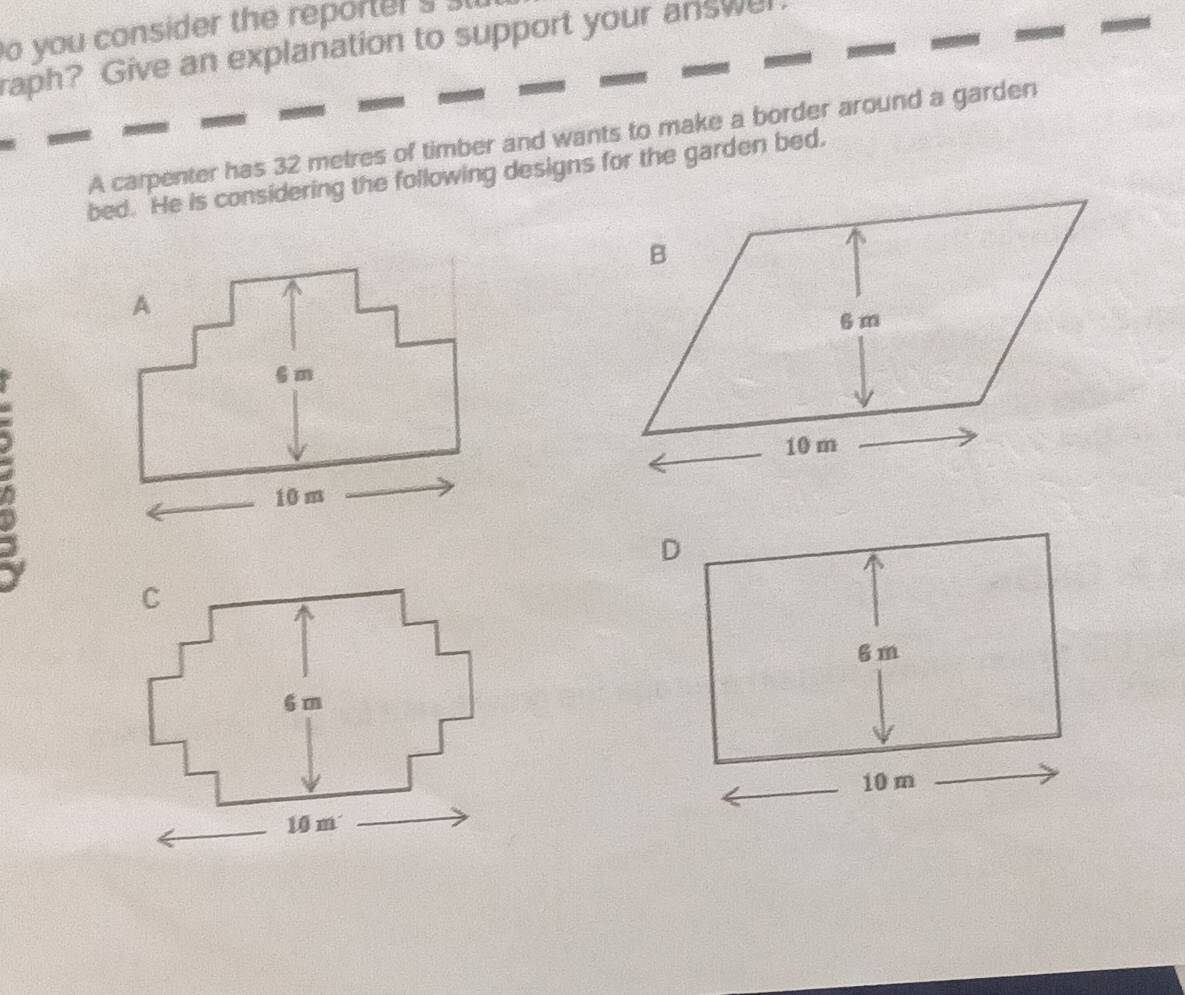 you consider the reporters l 
raph? Give an explanation to support your answel 
A carpenter has 32 metres of timber and wants to make a border around a garden 
bed. He is considering the following designs for the garden bed.