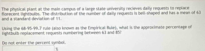 The physical plant at the main campus of a large state university recieves daily requests to replace 
florecent lightbulbs. The distribution of the number of daily requests is bell-shaped and has a mean of 63
and a standard deviation of 11. 
Using the 68-95 - 99.7 rule (also known as the Empirical Rule), what is the approximate percentage of 
lightbulb replacement requests numbering between 63 and 85? 
Do not enter the percent symbol.
%