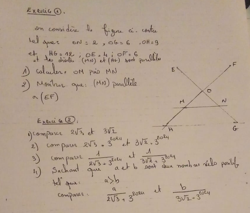 Execicǒ. 
on considie 1o figune ci. conte 
hel oue: ON=2, OG=6, OH=9
er HG=12; OE=4; OF=6
it tes chiale( (m_N) at (Hc)
N colcuden, on pain MN
② Montn que: (MN) pancllele
a(EF)
ExeicQ: 
compaia 2sqrt(3) et 3sqrt(2)
2) compun 2sqrt(3)+3^(2024) ot 3sqrt(2)· 3^(2024)
3) compann  1/2sqrt(3)+3^(2024)  at  1/3sqrt(2)+3^(2024) 
1 )Sachant gue act b Dent chun nombur nilo panilly 
tel guu
a>b
companer.  a/2sqrt(3)+3 3^8 zozu ¢f  b/3sqrt(2)+3^(2024) 