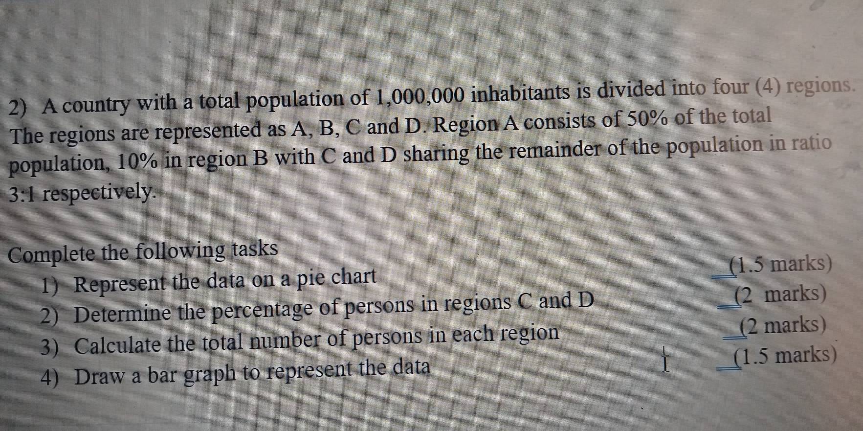 A country with a total population of 1,000,000 inhabitants is divided into four (4) regions. 
The regions are represented as A, B, C and D. Region A consists of 50% of the total 
population, 10% in region B with C and D sharing the remainder of the population in ratio
3:1 respectively. 
Complete the following tasks 
1) Represent the data on a pie chart (1.5 marks) 
2) Determine the percentage of persons in regions C and D (2 marks) 
3) Calculate the total number of persons in each region (2 marks) 
I 
4) Draw a bar graph to represent the data (1.5 marks)