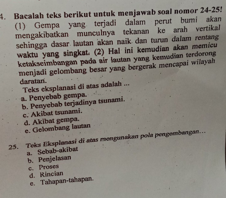 Bacalah teks berikut untuk menjawab soal nomor 24-25!
(1) Gempa yang terjadi dalam perut bumi akan
mengakibatkan munculnya tekanan ke arah vertikal
sehingga dasar lautan akan naik. dan turun dalam rentang
waktu yang singkat. (2) Hal ini kemudian akan memicu
ketakseimbangan pada air lautan yang kemudian terdorong
menjadi gelombang besar yang bergerak mencapai wilayah
daratan.
Teks eksplanasi di atas adalah ...
a. Penyebab gempa.
b. Penyebab terjadinya tsunami.
c. Akibat tsunami.
d. Akibat gempa.
e. Gelombang lautan
25. Teks Eksplanasi di atas mengunakan pola pengembangan…
a. Sebab-akibat
b. Penjelasan
c. Proses
d. Rincian
e. Tahapan-tahapan.