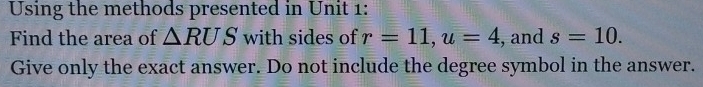 Using the methods presented in Unit 1: 
Find the area of △ RUS with sides of r=11, u=4 , and s=10. 
Give only the exact answer. Do not include the degree symbol in the answer.