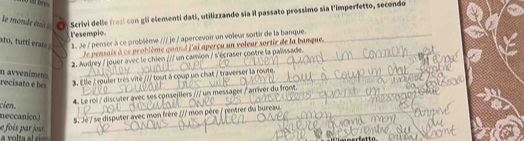 le monde était d a Scrivi delle frasi con gli elementi dati, utilizzando sia il passato prossimo sia l'imperfetto, secondo 
Pesempio. 
1. Je / penser à ce problème /// je / apercevoir un voleur sortir de la banque._ 
Je pensais à ce problème quand j'ai aperçu un voleur sortir de la banque. 
2. Audrey / jouer avec le chien /// un camion / s'écraser contre la palissade. 
n avveniment 
recisato e ben 3. Elle / rouler très vite /// tout à coup un chat / traverser la route. 
_ 
cien. 
4. Le roi / discuter avec ses conseillers /// un messager / arriver du front. 
neccanico.) 
5. Je / se disputer avec mon frère /// mon père / rentrer du bureau. 
e fois par jour .