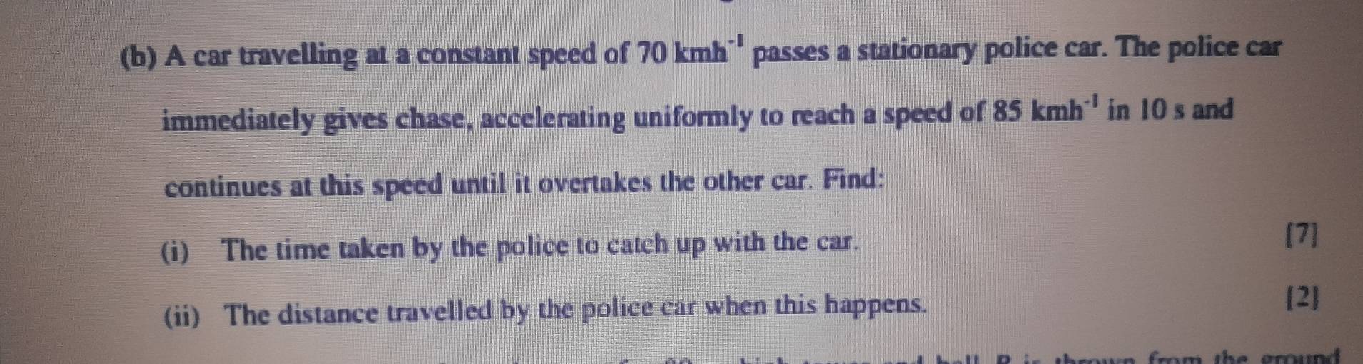 A car travelling at a constant speed of 70kmh^(-1) passes a stationary police car. The police car 
immediately gives chase, accelerating uniformly to reach a speed of 85kmh^(-1) in 10 s and 
continues at this speed until it overtakes the other car. Find: 
(i) The time taken by the police to catch up with the car. [7] 
(ii) The distance travelled by the police car when this happens. 
[2] 
from the ground