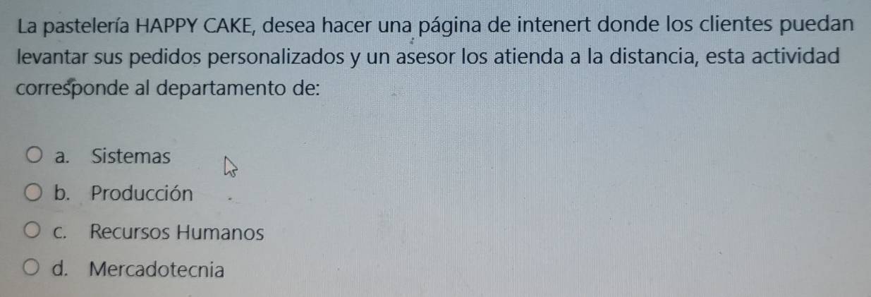 La pastelería HAPPY CAKE, desea hacer una página de intenert donde los clientes puedan
levantar sus pedidos personalizados y un asesor los atienda a la distancia, esta actividad
corresponde al departamento de:
a. Sistemas
b. Producción
c. Recursos Humanos
d. Mercadotecnia