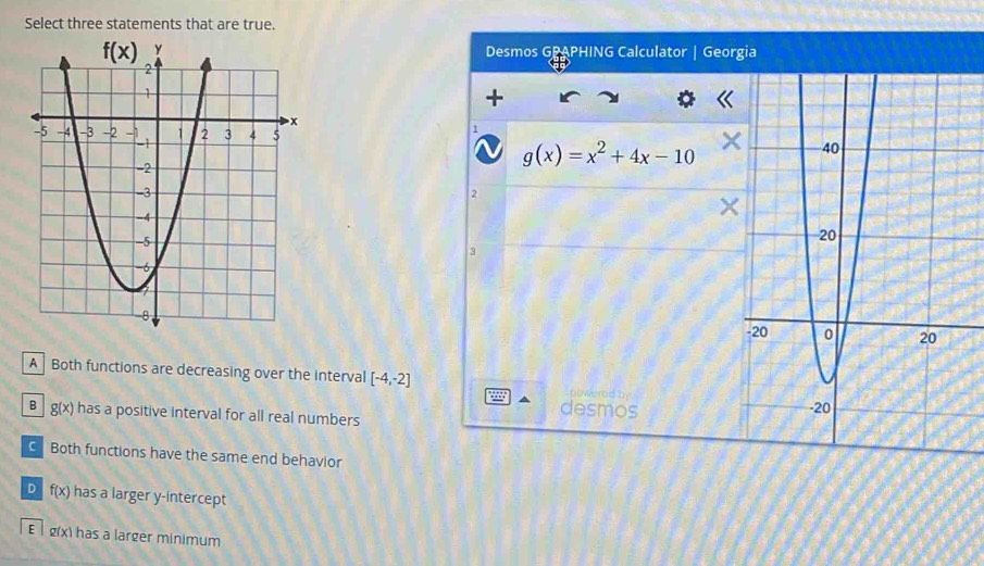 Select three statements that are true.
Desmos GPAPHING Calculator Georgia
1

g(x)=x^2+4x-10
2
3
A  Both functions are decreasing over the Interval [-4,-2] powered by
B g(x) has a positive interval for all real numbers 
desmos
Both functions have the same end behavior
D f(x) has a larger y-intercept
E  lg(x) has a larger minimum