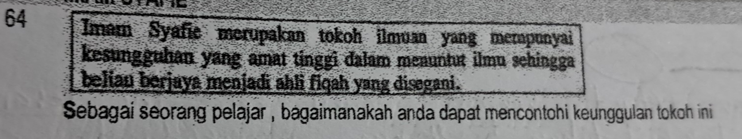 Imam Syafie merupakan tokoh ilmuan yang mempunyai 
kesungguhan yang amat tinggi dalam menuntut ilmu sehingga 
belian berjaya menjadi ahli fiqah yang disegani. 
Sebagai seorang pelajar , bagaimanakah anda dapat mencontohi keunggulan tokoh ini