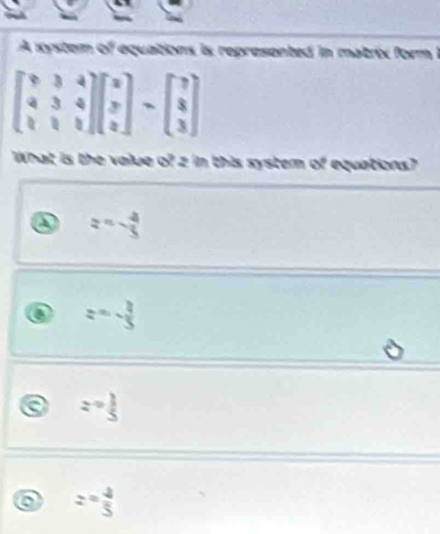 A system of equations is represented in matrix form 1
beginbmatrix 9&3&4 4&3&4 1&1&1endbmatrix beginbmatrix x y zendbmatrix -beginbmatrix 7 8 3endbmatrix
What is the value of z in this system of equations?
z=- 4/5 
z=- 3/5 
a z= 1/5 
z= 4/5 