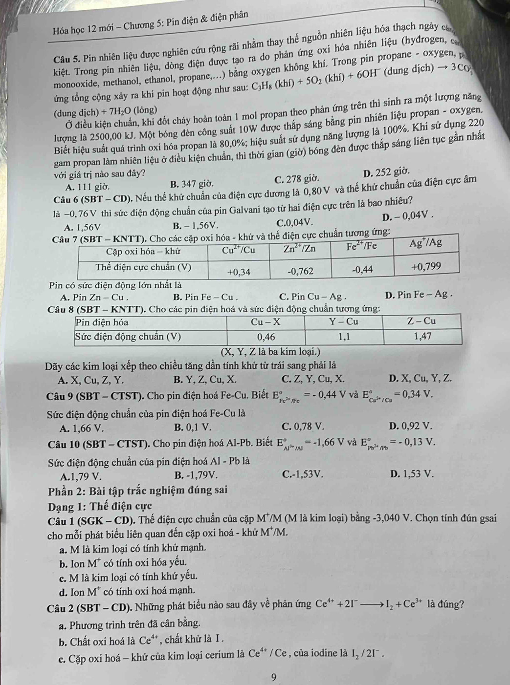 Hóa học 12 mới - Chương 5: Pin điện & điện phân
Câu 5. Pin nhiên liệu được nghiên cứu rộng rãi nhằm thay thế nguồn nhiên liệu hóa thạch ngày can
kiệt. Trong pin nhiên liệu, dòng điện được tạo ra do phản ứng oxi hóa nhiên liệu (hyđrogen, c
monooxide, methanol, ethanol, propane,..) bằng oxygen không khí. Trong pin p
ứng tổng cộng xảy ra khi pin hoạt động như sau: C_3H_8(khi)+5O_2(khi)+6OH^- (dungdich)to 3C_0
n, khi đốt cháy hoàn toàn 1 mol propan theo phản ứng trên thì sinh ra một lượng năng
(dung dich)+7H_2O (lỏng)
Ở
lượng là 2500,00 kJ. Một bóng đèn công suất 10W được thắp sáng bằng pin nhiên liệu propan - oxygen.
Biết hiệu suất quá trình oxi hóa propan là 80,0%; hiệu suất sử dụng năng lượng là 100%. Khi sử dụng 220
gam propan làm nhiên liệu ở điều kiện chuẩn, thì thời gian (giờ) bóng đèn được tháp sáng liên tục gần nhất
với giá trị nào sau đây?
A. 111 giờ. B. 347 giờ. C. 278 giờ. D. 252 giờ.
Câu 6 (SBT-CD) 0. Nếu thế khử chuẩn của điện cực dương là 0,80V và thế khử chuẩn của điện cực âm
là −0, 76 V thì sức điện động chuẩn của pin Galvani tạo từ hai điện cực trên là bao nhiêu?
A. 1,56V B. - 1,56V. C.0,04V.
D. ~ 0,04V .
ẩn tương ứng:
Pin có sức điện động lớn nhất là
A. Pin Zn-Cu. B. Pin Fe-C u . C. Pin Cu-Ag. D. Pin Fe - Ag .
Câu 8 (SBT - KNTT). Cho các pin điện hoá và sức điện động chuẩn tương ứng:
(X, Y, Z là ba kim loại.)
Dãy các kim loại xếp theo chiều tăng dần tính khử từ trái sang phải lả
A. X, Cu, Z, Y. B. Y, Z, Cu, X. C. Z, Y, Cu, X. D. X, Cu, Y, Z.
Câu 9 (SBT - CTST). Cho pin điện hoá Fe-Cu. Biết E_Fe^(2+)/Fe°=-0,44V và E_Cu^(2+)/Cu^circ =0,34V.
Sức điện động chuẩn của pin điện hoá Fe-Cu là
A. 1,66 V. B. 0,1 V. C. 0,78 V. D. 0,92 V.
Câu 10(SBT-CTST) 0. Cho pin điện hoá Al-Pb. Biết E_Al^(3+)/Al^circ =-1,66V và E_p_b2+/Pb^circ ==0,13V.
Sức điện động chuẩn của pin điện hoá Al - Pb là
A.1,79 V. B. -1,79V. C.-1,53V. D. 1,53 V.
Phần 2: Bài tập trắc nghiệm đúng sai
*  Dạng 1: Thế điện cực
Câu 1 (SGK - CD). Thế điện cực chuẩn của cặp M^+ VM (M là kim loại) bằng -3,040 V. Chọn tính đún gsai
cho mỗi phát biểu liên quan đến cặp oxi hoá - khử M^+/M.
a. M là kim loại có tính khử mạnh.
b. Ion M* có tính oxi hóa yếu.
c. M là kim loại có tính khứ yếu.
d. Ion M* có tính oxi hoá mạnh.
Câu 2 (SBT - CD). Những phát biểu nào sau đây về phản ứng Ce^(4+)+2I^-to I_2+Ce^(3+) là đúng?
a. Phương trình trên đã cân bằng.
b. Chất oxi hoá là Ce⁴*, chất khử là I .
c. Cặp oxi hoá - khử của kim loại cerium là Ce^(4+)/Ce , của iodine là I_2/2I^-.
9