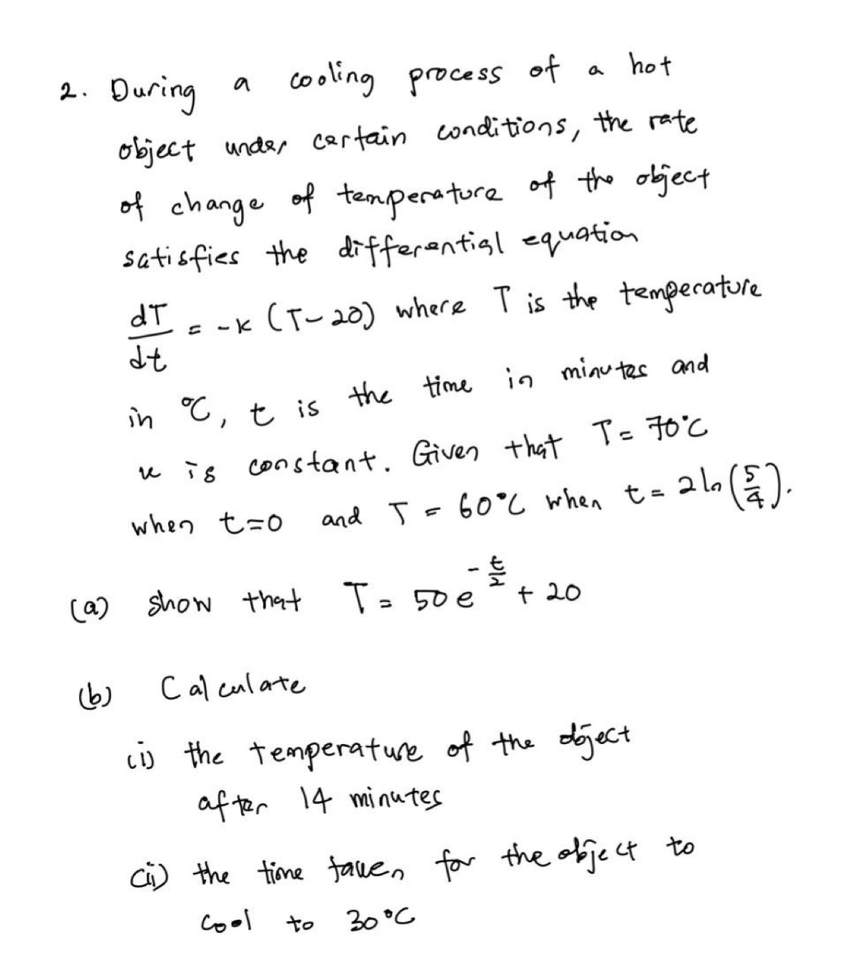 During a cooling process of a hot 
object undar cartain conditions, the rate 
of change of temperatore of the object 
satisfies the differential equation
 dT/dt =-k(T-20) where T is the temperatore 
in°C t is the time in minutes and 
u -5 constant. Given that T=70°C
when t=0 and T=60°C when t=2ln ( 5/4 ). 
(a) show that T=50e^(-frac t)2+20
(b) Calculate 
(i) the temperature of the dject 
after 14 minutes
[I) the time fave, for the object to 
cool to 30°C