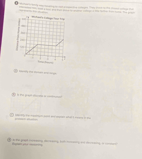E0 Michael's family was traveling to visit prospective colleges. They drove to the closest college that 
interested him, took a tour, and then drove to another college a little farther from home. The graph 
represents this situation. 
Identify the domain and range. 
is the graph discrete or continuous? 
Identify the maximum point and explain what it means in the 
problem situation. 
d Is the graph increasing, decreasing, both increasing and decreasing, or constant? 
Explain your reasoning.