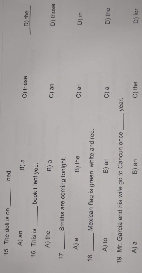 The doll is on _bed.
A) an B) a D) the
C) these
16. This is_ book I lent you.
A) the B) a
C) an D) those
17. _Smiths are coming tonight.
A) a B) the C) an
D) in
18. _Mexican flag is green, white and red.
A) to B) an C)a D) the
19. Mr. Garcia and his wife go to Cancun once _year.
A) a B) an C) the D) for