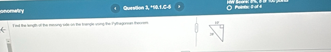 HW Score: 8%, 8 or 100 points
onometry ( Question 3, *10.1.C-5 , Points: 0 of 4
Find the length of the missing side on the triangle using the Pythagorean theorem