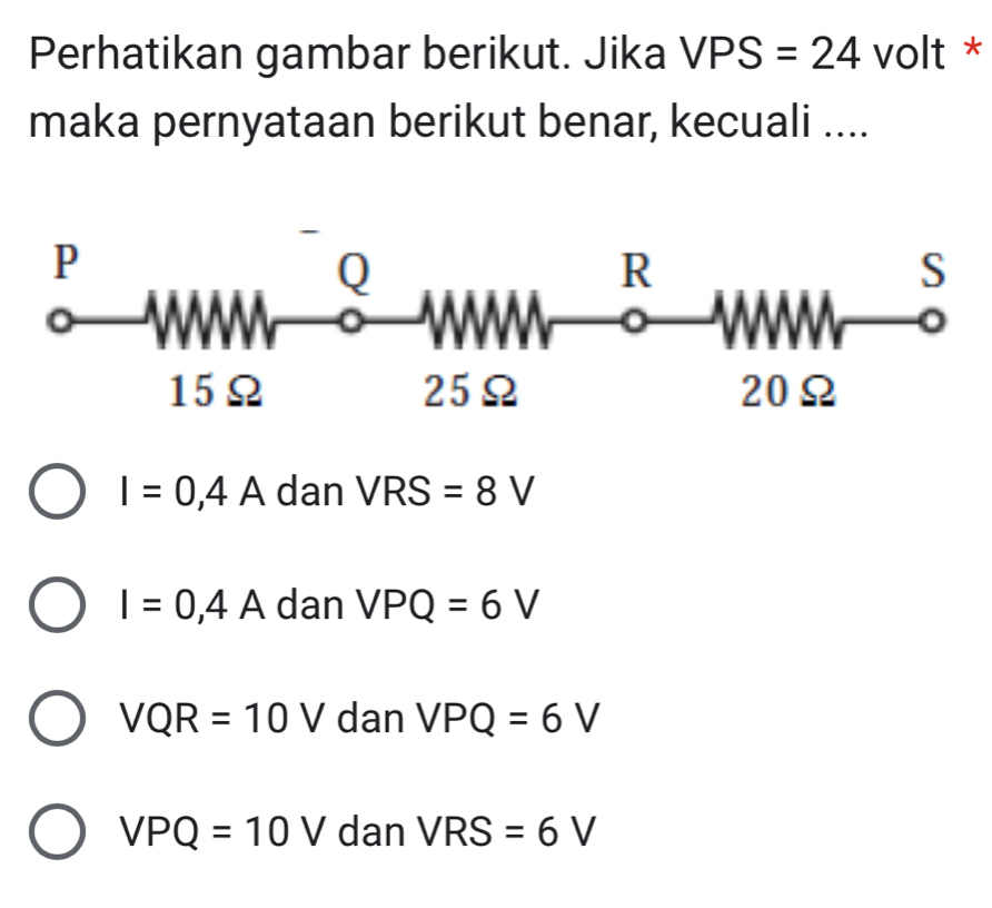 Perhatikan gambar berikut. Jika VPS=24 volt *
maka pernyataan berikut benar, kecuali ....
I=0,4A dan VRS=8V
I=0,4A dan VPQ=6V
VQR=10V dan VPQ=6V
VPQ=10V dan VRS=6V