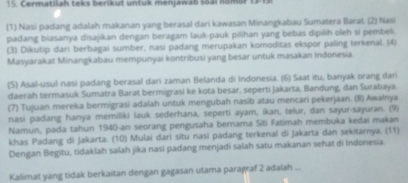 Cermatilah teks berikut untuk menjawab soal nomor 13-15: 
(1) Nasi padang adalah makanan yang berasal dari kawasan Minangkabau Sumatera Barat. (2) Nasi 
padang biasanya disajikan dengan beragam lauk-pauk pilihan yang bebas dipilih oleh si pembeli. 
(3) Dikutip dari berbagai sumber, nasi padang merupakan komoditas ekspor paling terkenal. (4) 
Masyarakat Minangkabau mempunyai kontribusi yang besar untuk masakan Indonesia. 
(5) Asal-usul nasi padang berasal dari zaman Belanda di Indonesia. (6) Saat itu, banyak orang dari 
daerah termasuk Sumatra Barat bermigrasi ke kota besar, seperti Jakarta, Bandung, dan Surabaya. 
(7) Tujuan mereka bermigrasi adalah untuk mengubah nasib atau mencari pekerjaan. (8) Awalnya 
nasi padang hanya memiliki lauk sederhana, seperti ayam, ikan, telur, dan sayur-sayuran. (9) 
Namun, pada tahun 1940-an seorang pengusaha bernama Siti Fatimah membuka kedai makan 
khas Padang di Jakarta. (10) Mulai dari situ nasi padang terkenal di Jakarta dan sekitarnya. (11) 
Dengan Begitu, tidaklah salah jika nasi padang menjadi salah satu makanan sehat di Indonesia. 
Kalimat yang tidak berkaitan dengan gagasan utama paragraf 2 adalah ...