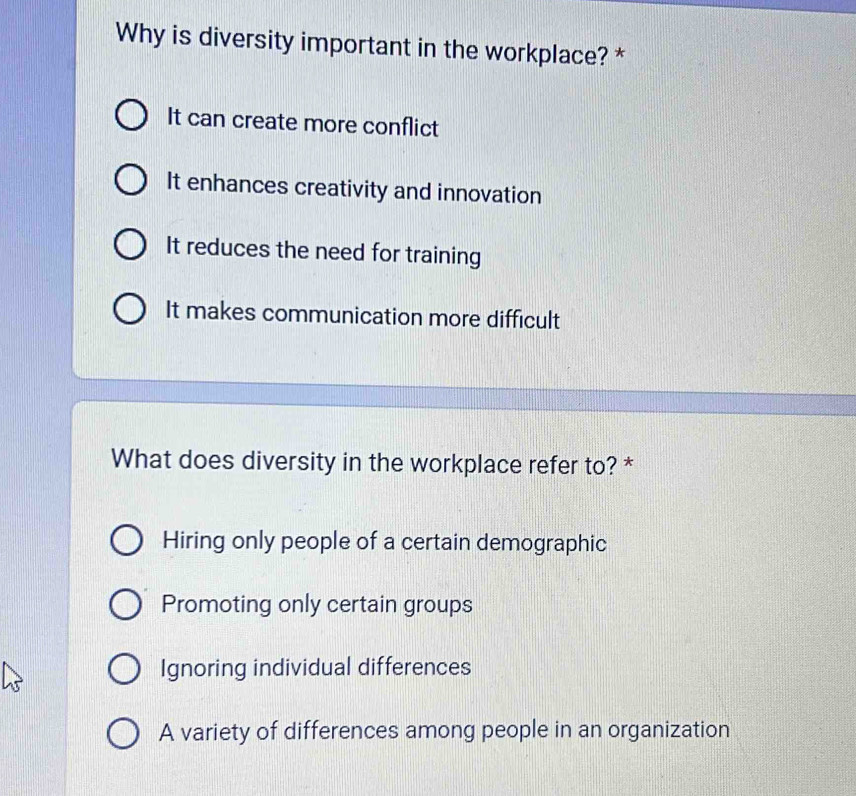 Why is diversity important in the workplace? *
It can create more conflict
It enhances creativity and innovation
It reduces the need for training
It makes communication more difficult
What does diversity in the workplace refer to? *
Hiring only people of a certain demographic
Promoting only certain groups
Ignoring individual differences
A variety of differences among people in an organization