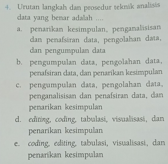 Urutan langkah dan prosedur teknik analisis
data yang benar adalah ....
a. penarikan kesimpulan, penganalisisan
dan penafsiran data, pengolahan data,
dan pengumpulan data
b. pengumpulan data, pengolahan data,
penafsiran data, dan penarikan kesimpulan
c. pengumpulan data, pengolahan data,
penganalisisan dan penafsiran data, dan
penarikan kesimpulan
d. editing, coding, tabulasi, visualisasi, dan
penarikan kesimpulan
e. coding, editing, tabulasi, visualisasi, dan
penarikan kesimpulan