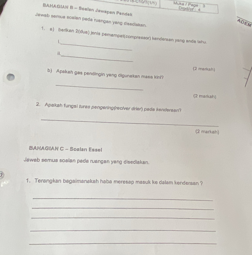 18-C10/T(1/1) Muka / Page : 3 Drpd/of : 4 
BAHAGIAN B - Soalan Jawapan Pendek 
Jawab semua soalan pada ruangan yang disediakan. 
ADEM 
_ 
1. a) berikan 2(dua) jenis pemampat(compressor) kenderaan yang anda tahu. 
1. 
_ 
ii. 
(2 markah) 
b) Apakah gas pendingin yang digunakan masa kinl? 
_ 
(2 markah) 
2. Apakah fungsi turas pengering(reciver drier) pada kenderaan? 
_ 
(2 markah) 
BAHAGIAN C - Soalan Essei 
Jawab semua soalan pada ruangan yang disediakan. 
3 
1. Terangkan bagaimanakah haba meresap masuk ke dalam kenderaan ? 
_ 
_ 
_ 
_ 
_