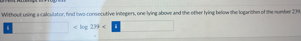 arrent Attempt m n 
Without using a calculator, find two consecutive integers, one lying above and the other lying below the logarithm of the number 239
i □