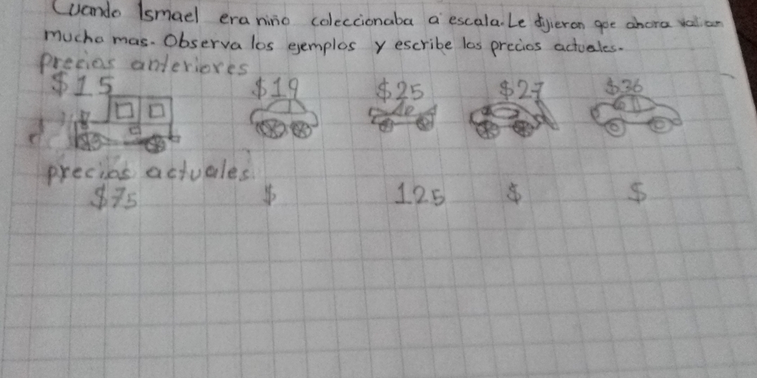 (uando (smael eranino coleccionaba a escala. Le dyieron goe ahora valicr 
mucha mas. Observa los eemplos y escribe las precios actuales. 
precios anteriores
15 $19 $25 $27 36
□ 
precies actvales
875 125