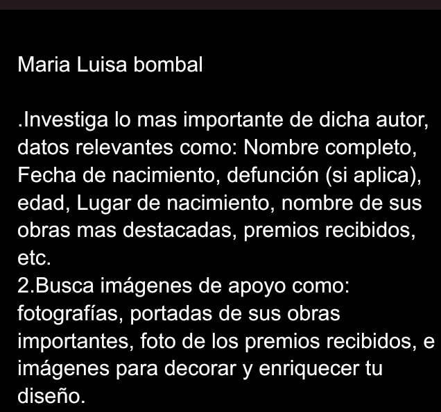 Maria Luisa bombal 
.Investiga lo mas importante de dicha autor, 
datos relevantes como: Nombre completo, 
Fecha de nacimiento, defunción (si aplica), 
edad, Lugar de nacimiento, nombre de sus 
obras mas destacadas, premios recibidos, 
etc. 
2.Busca imágenes de apoyo como: 
fotografías, portadas de sus obras 
importantes, foto de los premios recibidos, e 
imágenes para decorar y enriquecer tu 
diseño.