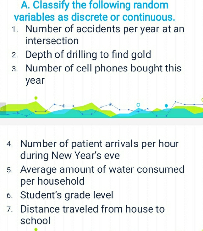 Classify the following random 
variables as discrete or continuous. 
1. Number of accidents per year at an 
intersection 
2. Depth of drilling to find gold 
3. Number of cell phones bought this
year
4. Number of patient arrivals per hour 
during New Year’s eve 
5. Average amount of water consumed 
per household 
6. Student’s grade level 
7. Distance traveled from house to 
school