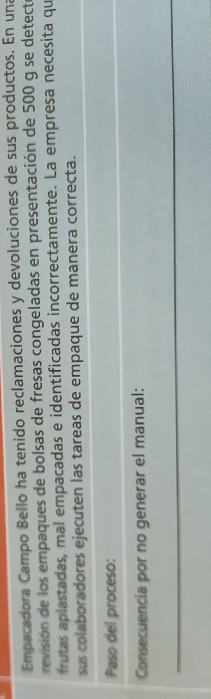Empacadora Campo Bello ha tenido reclamaciones y devoluciones de sus productos. En una 
revisión de los empaques de bolsas de fresas congeladas en presentación de 500 g se detecte 
frutas aplastadas, mal empacadas e identificadas incorrectamente. La empresa necesita qu 
sus colaboradores ejecuten las tareas de empaque de manera correcta. 
Paso del proceso: 
Consecuencia por no generar el manual: 
_